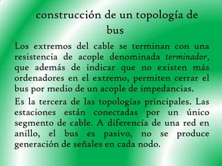 construcción de un topología de busLos extremos del cable se terminan con una resistencia de acople denominada terminador, que además de indicar que no existen más ordenadores en el extremo, permiten cerrar el bus por medio de un acople de impedancias.Es la tercera de las topologías principales. Las estaciones están conectadas por un único segmento de cable. A diferencia de una red en anillo, el bus es pasivo, no se produce generación de señales en cada nodo.
