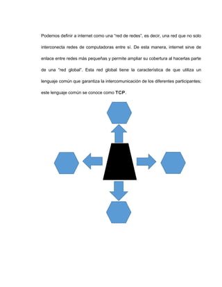 Podemos definir a internet como una “red de redes”, es decir, una red que no solo
interconecta redes de computadoras entre sí. De esta manera, internet sirve de
enlace entre redes más pequeñas y permite ampliar su cobertura al hacerlas parte
de una “red global”. Esta red global tiene la característica de que utiliza un
lenguaje común que garantiza la intercomunicación de los diferentes participantes;
este lenguaje común se conoce como TCP.
TCP
 