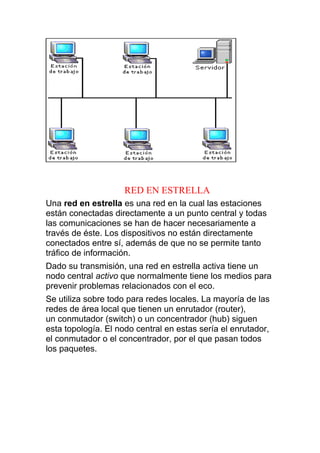 RED EN ESTRELLA
Una red en estrella es una red en la cual las estaciones
están conectadas directamente a un punto central y todas
las comunicaciones se han de hacer necesariamente a
través de éste. Los dispositivos no están directamente
conectados entre sí, además de que no se permite tanto
tráfico de información.
Dado su transmisión, una red en estrella activa tiene un
nodo central activo que normalmente tiene los medios para
prevenir problemas relacionados con el eco.
Se utiliza sobre todo para redes locales. La mayoría de las
redes de área local que tienen un enrutador (router),
un conmutador (switch) o un concentrador (hub) siguen
esta topología. El nodo central en estas sería el enrutador,
el conmutador o el concentrador, por el que pasan todos
los paquetes.
 