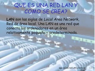 QUE ES UNA RED LAN Y 
COMO SE CREA? 
LAN son las siglas de Local Area Network, 
Red de área local. Una LAN es una red que 
conecta los ordenadores en un área 
relativamente pequeña y predeterminada. 
Que es una red LAN y Como se 
Crea? 
1-1 
 