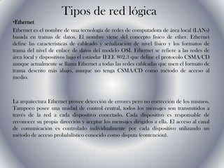 Tipos de red lógica EthernetEthernet es el nombre de una tecnología de redes de computadora de área local (LANs) basada en tramas de datos. El nombre viene del concepto físico de ether. Ethernet define las características de cableado y señalización de nivel físico y los formatos de trama del nivel de enlace de datos del modelo OSI. Ethernet se refiere a las redes de área local y dispositivos bajo el estándar IEEE 802.3 que define el protocolo CSMA/CD aunque actualmente se llama Ethernet a todas las redes cableadas que usen el formato de trama descrito más abajo, aunque no tenga CSMA/CD como método de acceso al medio.  La arquitectura Ethernet provee detección de errores pero no corrección de los mismos. Tampoco posee una unidad de control central, todos los mensajes son transmitidos a través de la red a cada dispositivo conectado. Cada dispositivo es responsable de reconocer su propia dirección y aceptar los mensajes dirigidos a ella. El acceso al canal de comunicación es controlado individualmente por cada dispositivo utilizando un método de acceso probabilístico conocido como disputa (contención).  