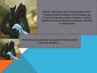 Existen diferentes redes sociales tales como
Facebook,twiter,instagram,line,whatsapp etc
Y muchas mas pero todas cumplen un mismo
Objetivo el cual es divertir, entretener, informar
Y comunicarse.
Pero hay unas personas que pueden hacerse pasar
Como tus amigos y …
 