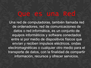 Que es una Red
Una red de computadoras, también llamada red
de ordenadores, red de comunicaciones de
datos o red informática, es un conjunto de
equipos informáticos y software conectados
entre sí por medio de dispositivos físicos que
envían y reciben impulsos eléctricos, ondas
electromagnéticas o cualquier otro medio para el
transporte de datos, con la finalidad de compartir
información, recursos y ofrecer servicios.

 