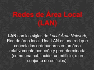 Redes de Área Local
(LAN)
LAN son las siglas de Local Área Network,
Red de área local. Una LAN es una red que
conecta los ordenadores en un área
relativamente pequeña y predeterminada
(como una habitación, un edificio, o un
conjunto de edificios).

 
