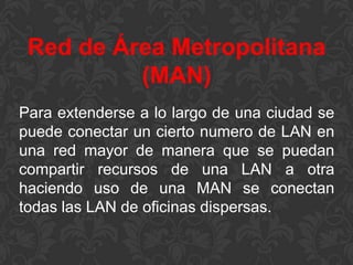 Red de Área Metropolitana
(MAN)
Para extenderse a lo largo de una ciudad se
puede conectar un cierto numero de LAN en
una red mayor de manera que se puedan
compartir recursos de una LAN a otra
haciendo uso de una MAN se conectan
todas las LAN de oficinas dispersas.

 