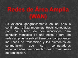 Redes de Área Amplia
(WAN)
Es extensa geográficamente en un país o
continente, utiliza maquinas Hosts conectadas
por una subred de comunicaciones para
conducir mensajes de una hosts a otra, en
redes amplias la subred tiene dos componentes
las líneas de transmisión y los elementos de
conmutación
que
son
computadoras
especializadas que conectan dos o mas líneas
de transmisión.

 