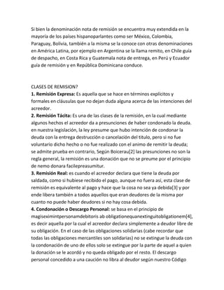 Si bien la denominación nota de remisión se encuentra muy extendida en la
mayoría de los países hispanoparlantes como ser México, Colombia,
Paraguay, Bolivia, también a la misma se la conoce con otras denominaciones
en América Latina, por ejemplo en Argentina se la llama remito, en Chile guía
de despacho, en Costa Rica y Guatemala nota de entrega, en Perú y Ecuador
guía de remisión y en República Dominicana conduce.
CLASES DE REMISION?
1. Remisión Expresa: Es aquella que se hace en términos explícitos y
formales en cláusulas que no dejan duda alguna acerca de las intenciones del
acreedor.
2. Remisión Tácita: Es una de las clases de la remisión, en la cual mediante
algunos hechos el acreedor da a presunciones de haber condonado la deuda.
en nuestra legislación, la ley presume que hubo intención de condonar la
deuda con la entrega destrucción o cancelación del titulo, pero si no fue
voluntario dicho hecho o no fue realizado con el animo de remitir la deuda;
se admite prueba en contrario, Según Boicerau[2] las presunciones no son la
regla general, la remisión es una donación que no se preume por el principio
de nemo donara facilepreasumitur.
3. Remisión Real: es cuando el acreedor declara que tiene la deuda por
saldada, como si hubiese recibido el pago, aunque no fuera así, esta clase de
remisión es equivalente al pago y hace que la cosa no sea ya debida[3] y por
ende libera también a todos aquellos que eran deudores de la misma por
cuanto no puede haber deudores si no hay cosa debida.
4. Condonación o Descargo Personal: se basa en el principio de
magiseximintpersonamdebitoris ab obligationequanextinguitobligationem[4],
es decir aquella por la cual el acreedor declara simplemente a deudor libre de
su obligación. En el caso de las obligaciones solidarias (cabe recordar que
todas las obligaciones mercantiles son solidarias) no se extingue la deuda con
la condonación de uno de ellos solo se extingue por la parte de aquel a quien
la donación se le acordó y no queda obligado por el resto. El descargo
personal concedido a una caución no libra al deudor según nuestro Código
 