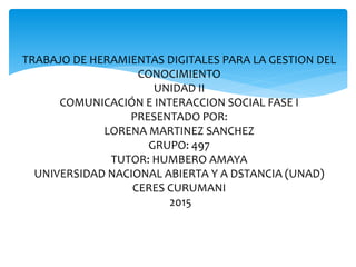 TRABAJO DE HERAMIENTAS DIGITALES PARA LA GESTION DEL
CONOCIMIENTO
UNIDAD II
COMUNICACIÓN E INTERACCION SOCIAL FASE I
PRESENTADO POR:
LORENA MARTINEZ SANCHEZ
GRUPO: 497
TUTOR: HUMBERO AMAYA
UNIVERSIDAD NACIONAL ABIERTA Y A DSTANCIA (UNAD)
CERES CURUMANI
2015
 