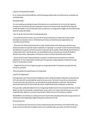 ¿Que Es Una RuedaHelicoidal?
Es un mecanismoconformadode untornilloque giradentrode uncilindrohueco,arribade una
ruedadentada.
RuedaDentada
Es unaruedaque puede giraryque tiene dientesensuperímetroconla misiónde engranar
(encajar) conlosdientesde otraruedapara transmitirel movimiento.Haydiferentestiposde
ruedasdentadasenfunciónde cómo seansus dientes.enlasiguiente imagenveránlosdiferentes
tiposde ruedasdentadas:
- Eje:El eje de revoluciónde larueda(donde gira).
- Circunferenciade Primitiva:Lascircunferenciasprimitivasde unengranaje de dosruedas
dentadassontocadas entre si.El Diámetroprimitivoesel diámetrocorrespondiente ala
circunferenciaprimitiva.
- Diámetro:Se refiere al diámetrode larueda.Puede utilizarel diámetroparacalculara qué
distanciaestaránlosejesde lasdosruedasde un engranaje:lasumade losdos diámetrosde paso,
divididopor2 esigual a la distanciaentre losdosejesde lasruedas.Dependiendodel diámetrola
ruedatendrá máso menosdientes.Se llamaMódulo(m) al cociente que resultade dividirel
diámetroprimitivo,expresadoenmilímetros,entre el númerode dientesde larueda.
- Pasoo Paso Circular:Distanciadesde unpuntoenundiente al mismopuntoenel diente
adyacente.Esmuyimportante recordarque Para que dos ruedasengranenambastienenque
tenerel mismopasocircular.
- Ángulode Presión:Esel ánguloque giraun engranaje desde el instanteenque dosdientes
entranencontacto.
Ahora ya podemosexplicarque esunengranaje.
¿Que Es Un Engranaje?
Los engranajessonmecanismosformadosporvariasruedasdentadasunidasporsusdientescon
el finde transmitirlavelocidadde rotaciónde una a otra. Permitentransmitirunmovimiento
circularentre dos ejespróximos,yaseanparalelos,perpendicularesuoblicuos.Nonecesitan
correa de transmisiónni otromediode unión,simplementeestánunidasporsusdientes.
Para que dos ruedasdentadasformenunengranaje debentenerel mismotipode dientes, esdecir
debenserdel mismotipode ruedadentada.Loque varía es el númerode dientesde unau otra
ruedadentada.Además,comoyavimostambiéndebentenerel mismopasoymódulo.
RuedaMotriz se le llamaa la ruedaque llevael movimientoyRuedaConducidaalaque arrastra la
motrizpor estarengranada(enganchadaporlosdientes) conella.
El TornilloSinFin
Es un mecanismode transmisióncircularcompuestopordoselementos:el tornillo(sinfín),que
actúa como elementode entrada(omotriz) ylaruedadentada,que actúa comoelementode
 