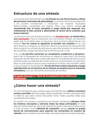 Estructura de una síntesis
Los hechos han demostrado que la síntesis es una forma buena y eficaz
de promover el proceso de aprendizaje. Es una herramienta que permite
a los autores comprender e interiorizar con mejores resultados
determinados contenidos de interés. Para una buena síntesis, se
recomienda leer el texto completo y luego leerlo por segunda vez,
enfatizando la idea central y detectando el centro de la cuestión que
busca exponer.
La estructura de una síntesis contiene una introducción, un desarrollo y
una conclusión. Para la realización de una buena síntesis, es relevante
saber que no se debe crear un resumen, de lo contrario dejará de ser una
síntesis. Ten en cuenta lo siguiente al escribir una síntesis: no es una
obra literaria, y tampoco un resumen. Este es un proceso de reducción del
texto original. La síntesis de escritura te permite acelerar la construcción
de oraciones y luego reproducirlas en forma escrita u oral.
A su vez te permite aumentar su vocabulario académico y personal a
partir de la búsqueda de sinónimos en algunos casos para una buena
expresión de las ideas que surgen del texto. En el proceso de lectura se va
conformando una especie de cuadro interno y mental sobre el contenido.
Pero no solo sobre lo que el autor expresó en el texto, sino también sobre
lo que tú estás comprendiendo. El acto de hacer estos esquemas y luego
reproducirlos en la escritura de la síntesis es propicio para la memoria
cinestésica, y se van activando otras áreas del cerebro.
Te puede interesar >> Tipos de investigación que existen y su
clasificación
¿Cómo hacer una síntesis?
Te recomendamos que cuando vayas escribiendo que utilices oraciones
cortas y sencillas, del tipo sujeto, verbo, predicado. Si tiene varios párrafos,
lo ideal es que sean cortos. Recuerda incluir todas aquellas ideas que
consideres principales.
Al escribir una síntesis, comiences por donde comiences, siempre dirás
los mismos conceptos y tomarás todas las ideas principales. En este
tipo de textos todas las nociones relevantes están interrelacionadas entre
sí. Esto te dará mucha libertad de expresión, porque usarás tu propia
forma de comunicación para exponer los contenidos en manera de
síntesis, pero considera que de haber conceptos teóricos o especializados,
 