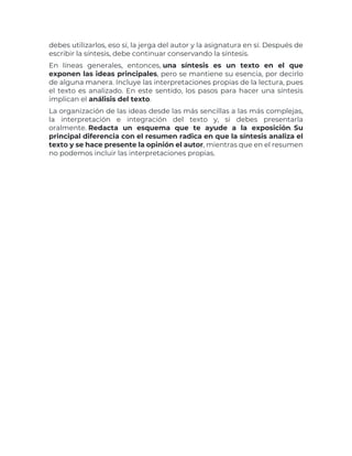 debes utilizarlos, eso sí, la jerga del autor y la asignatura en sí. Después de
escribir la síntesis, debe continuar conservando la síntesis.
En líneas generales, entonces, una síntesis es un texto en el que
exponen las ideas principales, pero se mantiene su esencia, por decirlo
de alguna manera. Incluye las interpretaciones propias de la lectura, pues
el texto es analizado. En este sentido, los pasos para hacer una síntesis
implican el análisis del texto.
La organización de las ideas desde las más sencillas a las más complejas,
la interpretación e integración del texto y, si debes presentarla
oralmente. Redacta un esquema que te ayude a la exposición. Su
principal diferencia con el resumen radica en que la síntesis analiza el
texto y se hace presente la opinión el autor, mientras que en el resumen
no podemos incluir las interpretaciones propias.
 