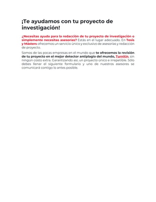 ¡Te ayudamos con tu proyecto de
investigación!
¿Necesitas ayuda para la redacción de tu proyecto de investigación o
simplemente necesitas asesorías? Estás en el lugar adecuado. En Tesis
y Másters ofrecemos un servicio único y exclusivo de asesorías y redacción
de proyecto.
Somos de las pocas empresas en el mundo que te ofrecemos la revisión
de tu proyecto en el mejor detector antiplagio del mundo, Turnitin, sin
ningún costo extra. Garantizando así, un proyecto único e irrepetible. Sólo
debes llenar el siguiente formulario y uno de nuestros asesores se
comunicará contigo lo antes posible.
 