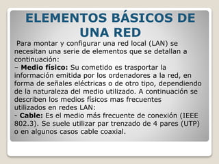 Para montar y configurar una red local (LAN) se
necesitan una serie de elementos que se detallan a
continuación:
– Medio físico: Su cometido es trasportar la
información emitida por los ordenadores a la red, en
forma de señales eléctricas o de otro tipo, dependiendo
de la naturaleza del medio utilizado. A continuación se
describen los medios físicos mas frecuentes
utilizados en redes LAN:
- Cable: Es el medio más frecuente de conexión (IEEE
802.3). Se suele utilizar par trenzado de 4 pares (UTP)
o en algunos casos cable coaxial.
ELEMENTOS BÁSICOS DE
UNA RED
 