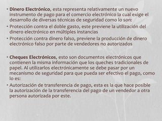 • Dinero Electrónico, esta representa relativamente un nuevo 
instrumento de pago para el comercio electrónico la cual exige el 
desarrollo de diversas técnicas de seguridad como lo son: 
• Protección contra el doble gasto, este previene la utilización del 
dinero electrónico en múltiples instancias 
• Protección contra dinero falso, previene la producción de dinero 
electrónico falso por parte de vendedores no autorizados 
• Cheques Electrónicos, esto son documentos electrónicos que 
contienen la misma información que los queches tradicionales de 
papel. Al utilizarlos electrónicamente se debe pasar por un 
mecanismo de seguridad para que pueda ser efectivo el pago, como 
lo es: 
• Autorización de transferencia de pago, esta es la que hace posible 
la autorización de la transferencia del pago de un vendedor a otra 
persona autorizada por este. 
