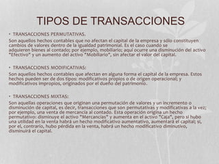 TIPOS DE TRANSACCIONES 
• TRANSACCIONES PERMUTATIVAS. 
Son aquellos hechos contables que no afectan el capital de la empresa y sólo constituyen 
cambios de valores dentro de la igualdad patrimonial. Es el caso cuando se 
adquieren bienes al contado; por ejemplo, mobiliario; aquí ocurre una disminución del activo 
"Efectivo" y un aumento del activo "Mobiliario", sin afectar el valor del capital. 
• TRANSACCIONES MODIFICATIVAS: 
Son aquellos hechos contables que afectan en alguna forma el capital de la empresa. Estos 
hechos pueden ser de dos tipos: modificativos propios o de origen operacional; y 
modificativos impropios, originados por el dueño del patrimonio. 
• TRANSACCIONES MIXTAS: 
Son aquellas operaciones que originan una permutación de valores y un incremento o 
disminución de capital, es decir, transacciones que son permutativas y modificativas a la vez; 
por ejemplo, una venta de mercancía al contado. Esta operación origina un hecho 
permutativo: disminuye el activo "Mercancías" y aumenta en el activo "Caja", pero si hubo 
una utilidad en la venta habrá un hecho modificativo aumentativo, aumentará el capital; si, 
por el, contrarío, hubo pérdida en la venta, habrá un hecho modificativo diminutivo, 
disminuirá el capital. 
 