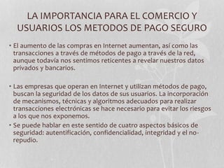 LA IMPORTANCIA PARA EL COMERCIO Y 
USUARIOS LOS METODOS DE PAGO SEGURO 
• El aumento de las compras en Internet aumentan, así como las 
transacciones a través de métodos de pago a través de la red, 
aunque todavía nos sentimos reticentes a revelar nuestros datos 
privados y bancarios. 
• Las empresas que operan en Internet y utilizan métodos de pago, 
buscan la seguridad de los datos de sus usuarios. La incorporación 
de mecanismos, técnicas y algoritmos adecuados para realizar 
transacciones electrónicas se hace necesario para evitar los riesgos 
a los que nos exponemos. 
• Se puede hablar en este sentido de cuatro aspectos básicos de 
seguridad: autentificación, confidencialidad, integridad y el no-repudio. 
 
