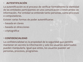 • AUTENTIFICACIÓN 
La autentificación es el proceso de verificar formalmente la identidad 
de las entidades participantes en una comunicación o intercambio de 
información. Por entidad se entiende tanto personas, como procesos 
o computadoras. 
Existen varias formas de poder autentificarse: 
– basada en claves 
– basada en direcciones 
– criptográfica 
• CONFIDENCIALIDAD 
La confidencialidad es la propiedad de la seguridad que permite 
mantener en secreto la información y solo los usuarios autorizados 
pueden manipularla. Igual que antes, los usuarios pueden ser 
personas, procesos, programas. 
 