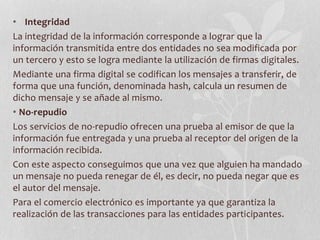 • Integridad 
La integridad de la información corresponde a lograr que la 
información transmitida entre dos entidades no sea modificada por 
un tercero y esto se logra mediante la utilización de firmas digitales. 
Mediante una firma digital se codifican los mensajes a transferir, de 
forma que una función, denominada hash, calcula un resumen de 
dicho mensaje y se añade al mismo. 
• No-repudio 
Los servicios de no-repudio ofrecen una prueba al emisor de que la 
información fue entregada y una prueba al receptor del origen de la 
información recibida. 
Con este aspecto conseguimos que una vez que alguien ha mandado 
un mensaje no pueda renegar de él, es decir, no pueda negar que es 
el autor del mensaje. 
Para el comercio electrónico es importante ya que garantiza la 
realización de las transacciones para las entidades participantes. 
 