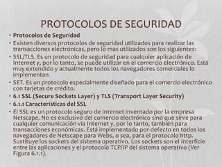 PROTOCOLOS DE SEGURIDAD 
• Protocolos de Seguridad 
• Existen diversos protocolos de seguridad utilizados para realizar las 
transacciones electrónicas, pero lo mas utilizados son los siguientes: 
• SSL/TLS. Es un protocolo de seguridad para cualquier aplicación de 
Internet y, por lo tanto, se puede utilizar en el comercio electrónico. Está 
muy extendido y actualmente todos los navegadores comerciales lo 
implementan 
• SET. Es un protocolo especialmente diseñado para el comercio electrónico 
con tarjetas de crédito. 
• 6.1 SSL (Secure Sockets Layer) y TLS (Transport Layer Security) 
• 6.1.1 Características del SSL 
• El SSL es un protocolo seguro de Internet inventado por la empresa 
Netscape. No es exclusivo del comercio electrónico sino que sirve para 
cualquier comunicación vía Internet y, por lo tanto, también para 
transacciones económicas. Está implementado por defecto en todos los 
navegadores de Netscape para Webs, o sea, para el protocolo http. 
Sustituye los sockets del sistema operativo. Los sockets son el interficie 
entre las aplicaciones y el protocolo TCP/IP del sistema operativo (Ver 
Figura 6.1.1). 
 