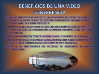 BENEFICIOS DE UNA VIDEO CONFERENCIA La videoconferencia se ha vuelto una tecnología que se ha colocado al alcance de todos dentro del RIV principalmente nos hemos enfocado a brindarle   nuestros servicios a: • Alumnos Ya que les permite recibir una educación de altísimo nivel con oportunidades de capacitación solamente disponibles en institutos de primera. Tener a su disposición técnicas avanzadas en los campos educacionales. Tener la posibilidad de realizar cualquier pregunta a los conferencistas, con el fin de obtener las mejores respuestas a sus dudas. Asistir a las conferencias sin necesidad de abandonar el campus educacional. 
