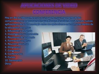 APLICACIONES DE VIDEO CONFERENCIA Hoy en día la videoconferencia es una parte muy importante de las comunicaciones es por esa razón que día con día se van descubriendo nuevas aplicaciones de esta tecnología entre las aplicaciones más comunes dentro de la educación tenemos:1.-Educación a distancia 2.-Investigación y vinculación 3.-Reuniones de academia 4.-Formación continua 5.-Reunión ejecutiva 6.-Simposium 7.-Congresos 8.-Conferencias 9.-Cursos 10.-Seminarios Otros 