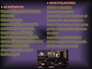 • ACADÉMICOS Permite impartir cátedra a distancia Mantener una comunicación cara a cara con los estudiantes sin tener la necesidad de trasladarse a una aula de clases .Asistir a conferencias sin la necesidad de abandonar el campus institucional • INVESTIGADORES Asistir a eventos importantes sin la necesidad de trasladarse al lugar sede .Comunicarse con colegas cara a cara para poder intercambiar puntos de vista Impartir conferencias a distintas partes del mundo desde un punto sede 
