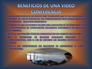 BENEFICIOS DE UNA VIDEO CONFERENCIA La videoconferencia se ha vuelto una tecnología que se ha colocado al alcance de todos dentro del RIV principalmente nos hemos enfocado a brindarle   nuestros servicios a: • Alumnos Ya que les permite recibir una educación de altísimo nivel con oportunidades de capacitación solamente disponibles en institutos de primera. Tener a su disposición técnicas avanzadas en los campos educacionales. Tener la posibilidad de realizar cualquier pregunta a los conferencistas, con el fin de obtener las mejores respuestas a sus dudas. Asistir a las conferencias sin necesidad de abandonar el campus educacional. 