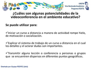 ¿Cuáles son algunas potencialidades de la
            videoconferencia en el ambiente educativo?

      Se puede utilizar para:

      Iniciar un curso a distancia a manera de actividad rompe hielo,
      de motivación o socialización.

      Explicar el sistema de trabajo de un curso a distancia en el cual
      los detalles y el aclarar dudas son importantes.

      Transmitir alguna lección o conferencia a personas o grupos
      que se encuentren dispersos en diferentes puntos geográficos.


Diseñada por: Equipo FEDITIC (2012)
 