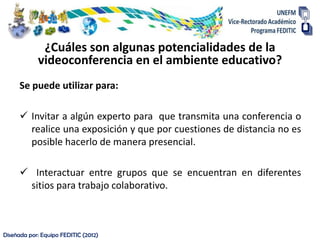 ¿Cuáles son algunas potencialidades de la
            videoconferencia en el ambiente educativo?
      Se puede utilizar para:

       Invitar a algún experto para que transmita una conferencia o
        realice una exposición y que por cuestiones de distancia no es
        posible hacerlo de manera presencial.

       Interactuar entre grupos que se encuentran en diferentes
       sitios para trabajo colaborativo.



Diseñada por: Equipo FEDITIC (2012)
 
