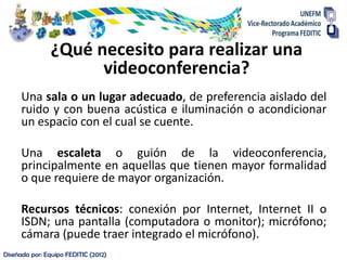 ¿Qué necesito para realizar una
                      videoconferencia?
      Una sala o un lugar adecuado, de preferencia aislado del
      ruido y con buena acústica e iluminación o acondicionar
      un espacio con el cual se cuente.

      Una escaleta o guión de la videoconferencia,
      principalmente en aquellas que tienen mayor formalidad
      o que requiere de mayor organización.

      Recursos técnicos: conexión por Internet, Internet II o
      ISDN; una pantalla (computadora o monitor); micrófono;
      cámara (puede traer integrado el micrófono).
Diseñada por: Equipo FEDITIC (2012)
 