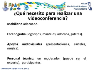 ¿Qué necesito para realizar una
                      videoconferencia?
       Mobiliario adecuado.

       Escenografía (logotipos, manteles, adornos, gafetes).

       Apoyos audiovisuales           (presentaciones,   carteles,
       música).

       Personal técnico, un moderador (puede ser el
       experto), participantes.
Diseñada por: Equipo FEDITIC (2012)
 