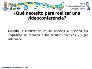 ¿Qué necesito para realizar una
                      videoconferencia?

         Cuando la conferencia es de persona a persona los
         requisitos se reducen a los recursos técnicos y lugar
         adecuado.




Diseñada por: Equipo FEDITIC (2012)
 