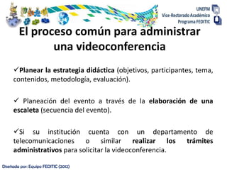 El proceso común para administrar
               una videoconferencia
     Planear la estrategia didáctica (objetivos, participantes, tema,
     contenidos, metodología, evaluación).

      Planeación del evento a través de la elaboración de una
     escaleta (secuencia del evento).

     Si su institución cuenta con un departamento de
     telecomunicaciones o similar realizar los trámites
     administrativos para solicitar la videoconferencia.

Diseñada por: Equipo FEDITIC (2012)
 