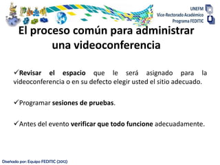 El proceso común para administrar
               una videoconferencia

      Revisar el espacio que le será asignado para la
      videoconferencia o en su defecto elegir usted el sitio adecuado.

      Programar sesiones de pruebas.

      Antes del evento verificar que todo funcione adecuadamente.




Diseñada por: Equipo FEDITIC (2012)
 