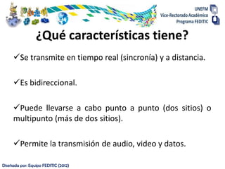 ¿Qué características tiene?
     Se transmite en tiempo real (sincronía) y a distancia.

     Es bidireccional.

     Puede llevarse a cabo punto a punto (dos sitios) o
     multipunto (más de dos sitios).

     Permite la transmisión de audio, video y datos.

Diseñada por: Equipo FEDITIC (2012)
 