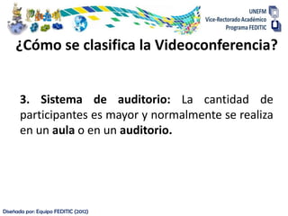 ¿Cómo se clasifica la Videoconferencia?


      3. Sistema de auditorio: La cantidad de
      participantes es mayor y normalmente se realiza
      en un aula o en un auditorio.




Diseñada por: Equipo FEDITIC (2012)
 