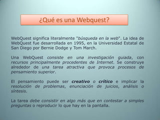 ¿Qué es una Webquest?WebQuest significa literalmente "búsqueda en la web". La idea de WebQuest fue desarrollada en 1995, en la Universidad Estatal de San Diego por Bernie Dodge y Tom March. Una WebQuestconsiste en una investigación guiada, con recursos principalmente procedentes de Internet. Se construye alrededor de una tarea atractiva que provoca procesos de pensamiento superior. El pensamiento puede ser creativo o críticoe implicar la resolución de problemas, enunciación de juicios, análisis o síntesis. La tarea debe consistir en algo más que en contestar a simples preguntas o reproducir lo que hay en la pantalla.