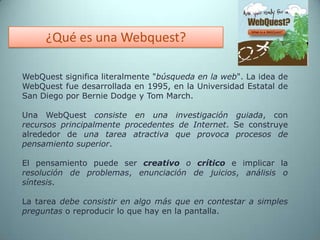 ¿Qué es una Webquest?WebQuest significa literalmente "búsqueda en la web". La idea de WebQuest fue desarrollada en 1995, en la Universidad Estatal de San Diego por Bernie Dodge y Tom March. Una WebQuestconsiste en una investigación guiada, con recursos principalmente procedentes de Internet. Se construye alrededor de una tarea atractiva que provoca procesos de pensamiento superior. El pensamiento puede ser creativo o críticoe implicar la resolución de problemas, enunciación de juicios, análisis o síntesis. La tarea debe consistir en algo más que en contestar a simples preguntas o reproducir lo que hay en la pantalla.