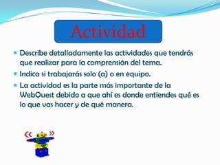 Actividad
 Describe detalladamente las actividades que tendrás
  que realizar para la comprensión del tema.
 Indica si trabajarás solo (a) o en equipo.
 La actividad es la parte más importante de la
  WebQuest debido a que ahí es donde entiendes qué es
  lo que vas hacer y de qué manera.
 