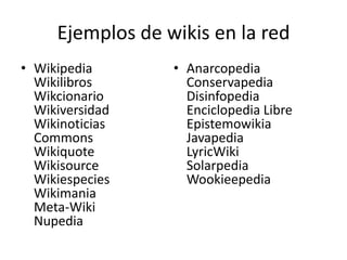 Ejemplos de wikis en la red
• Wikipedia
Wikilibros
Wikcionario
Wikiversidad
Wikinoticias
Commons
Wikiquote
Wikisource
Wikiespecies
Wikimania
Meta-Wiki
Nupedia

• Anarcopedia
Conservapedia
Disinfopedia
Enciclopedia Libre
Epistemowikia
Javapedia
LyricWiki
Solarpedia
Wookieepedia

 