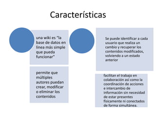 Características
una wiki es “la
base de datos en
línea más simple
que pueda
funcionar"

permite que
múltiples
autores puedan
crear, modificar
o eliminar los
contenidos

Se puede identificar a cada
usuario que realiza un
cambio y recuperar los
contenidos modificados,
volviendo a un estado
anterior

facilitan el trabajo en
colaboración así como la
coordinación de acciones
e intercambio de
información sin necesidad
de estar presentes
físicamente ni conectados
de forma simultánea.

 