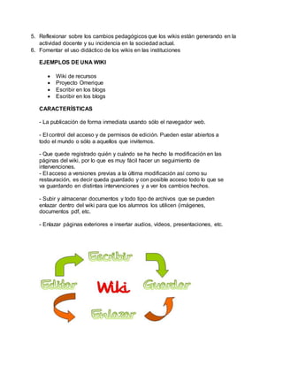 5. Reflexionar sobre los cambios pedagógicos que los wikis están generando en la
actividad docente y su incidencia en la sociedad actual.
6. Fomentar el uso didáctico de los wikis en las instituciones
EJEMPLOS DE UNA WIKI
 Wiki de recursos
 Proyecto Omerique
 Escribir en los blogs
 Escribir en los blogs
CARACTERÍSTICAS
- La publicación de forma inmediata usando sólo el navegador web.
- El control del acceso y de permisos de edición. Pueden estar abiertos a
todo el mundo o sólo a aquellos que invitemos.
- Que quede registrado quién y cuándo se ha hecho la modificación en las
páginas del wiki, por lo que es muy fácil hacer un seguimiento de
intervenciones.
- El acceso a versiones previas a la última modificación así como su
restauración, es decir queda guardado y con posible acceso todo lo que se
va guardando en distintas intervenciones y a ver los cambios hechos.
- Subir y almacenar documentos y todo tipo de archivos que se pueden
enlazar dentro del wiki para que los alumnos los utilicen (imágenes,
documentos pdf, etc.
- Enlazar páginas exteriores e insertar audios, vídeos, presentaciones, etc.
 