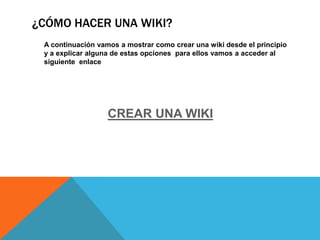 ¿CÓMO HACER UNA WIKI?
A continuación vamos a mostrar como crear una wiki desde el principio
y a explicar alguna de estas opciones para ellos vamos a acceder al
siguiente enlace

CREAR UNA WIKI

 