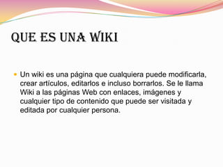 Que es una wiki
 Un wiki es una página que cualquiera puede modificarla,
crear artículos, editarlos e incluso borrarlos. Se le llama
Wiki a las páginas Web con enlaces, imágenes y
cualquier tipo de contenido que puede ser visitada y
editada por cualquier persona.
 