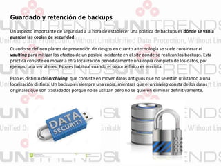 Guardado y retención de backups
Un aspecto importante de seguridad a la hora de establecer una política de backups es dónde se van a
guardar las copias de seguridad.
Cuando se definen planes de prevención de riesgos en cuanto a tecnología se suele considerar el
vaulting para mitigar los efectos de un posible incidente en el site donde se realizan los backups. Esta
practica consiste en mover a otra localización periódicamente una copia completa de los datos, por
ejemplo una vez al mes. Esto es habitual cuando el soporte físico es en cinta.
Esto es distinto del archiving, que consiste en mover datos antiguos que no se están utilizando a una
localización distinta. Un backup es siempre una copia, mientras que el archiving consta de los datos
originales que son trasladados porque no se utilizan pero no se quieren eliminar definitivamente.
 