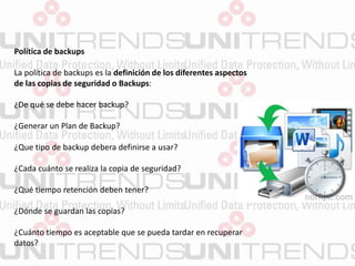 Política de backups
La política de backups es la definición de los diferentes aspectos
de las copias de seguridad o Backups:
¿De qué se debe hacer backup?
¿Generar un Plan de Backup?
¿Que tipo de backup debera definirse a usar?
¿Cada cuánto se realiza la copia de seguridad?
¿Qué tiempo retención deben tener?
¿Dónde se guardan las copias?
¿Cuánto tiempo es aceptable que se pueda tardar en recuperar
datos?
 