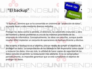“El backup"
“El backup", término que se ha convertido en sinónimo de “protección de datos”,
se puede llevar a cabo mediante diversos métodos.
Proteger los datos contra la pérdida, el deterioro, las catástrofes (naturales u obra
del hombre) y demás problemas es una de las máximas prioridades de las
empresas de informática. Conceptualmente, las ideas son sencillas, aunque puede
resultar difícil implantar un conjunto de operaciones de backup eficiente y efectivo.
Por lo tanto, el backup no es el objetivo, sino un medio de cumplir el objetivo de
proteger los datos. La comprobación de los backups es tan importante como copiar
y restaurar los datos. Una vez más, la utilidad de hacer copias de seguridad de los
datos consiste en permitir su restauración más adelante. Si no se comprueban
periódicamente, es imposible garantizar que se está cumpliendo el objetivo de
proteger los datos.
 