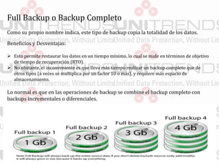 Full Backup o Backup Completo
Como su propio nombre indica, este tipo de backup copia la totalidad de los datos.
Beneficios y Desventajas:
 Esto permite restaurar los datos en un tiempo mínimo, lo cual se mide en términos de objetivo
de tiempo de recuperación (RTO).
 No obstante, el inconveniente es que lleva más tiempo realizar un backup completo que de
otros tipos (a veces se multiplica por un factor 10 o más), y requiere más espacio de
almacenamiento.
Lo normal es que en las operaciones de backup se combine el backup completo con
backups incrementales o diferenciales.
 