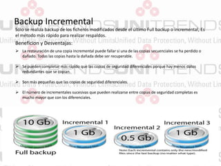Backup Incremental
Sólo se realiza backup de los ficheros modificados desde el último Full backup o incremental, Es
el método más rápido para realizar respaldos.
Beneficion y Desventajas:
 La restauración de una copia incremental puede fallar si una de las copias secuenciales se ha perdido o
dañado. Todas las copias hasta la dañada debe ser recuperable.
 Se pueden completar más rápido que las copias de seguridad diferenciales porque hay menos datos
redundantes que se copian.
 Son más pequeñas que las copias de seguridad diferenciales.
 El número de incrementales sucesivas que pueden realizarse entre copias de seguridad completas es
mucho mayor que con los diferenciales.
 