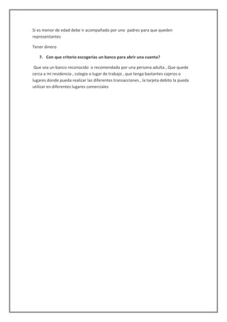 Si es menor de edad debe ir acompañado por uno padres para que queden
representantes
Tener dinero
7. Con que criterio escogerías un banco para abrir una cuenta?
Que sea un banco reconocido o recomendado por una persona adulta , Que quede
cerca a mi residencia , colegio o lugar de trabajo , que tenga bastantes cajeros o
lugares donde pueda realizar las diferentes transacciones , la tarjeta debito la pueda
utilizar en diferentes lugares comerciales

 